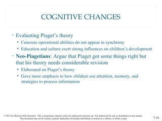 © 2015 by McGraw-Hill Education. This is proprietary material solely for authorized instructor use. Not authorized for sale or distribution in any manner.
This document may not be copied, scanned, duplicated, forwarded, distributed, or posted on a website, in whole or part. 7-16
COGNITIVE CHANGES
• Evaluating Piaget’s theory
• Concrete operational abilities do not appear in synchrony
• Education and culture exert strong influences on children’s development
• Neo-Piagetians: Argue that Piaget got some things right but
that his theory needs considerable revision
• Elaborated on Piaget’s theory
• Gave more emphasis to how children use attention, memory, and
strategies to process information
 