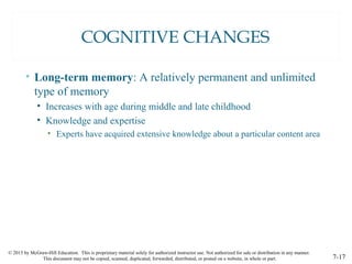 © 2015 by McGraw-Hill Education. This is proprietary material solely for authorized instructor use. Not authorized for sale or distribution in any manner.
This document may not be copied, scanned, duplicated, forwarded, distributed, or posted on a website, in whole or part. 7-17
COGNITIVE CHANGES
• Long-term memory: A relatively permanent and unlimited
type of memory
• Increases with age during middle and late childhood
• Knowledge and expertise
• Experts have acquired extensive knowledge about a particular content area
 