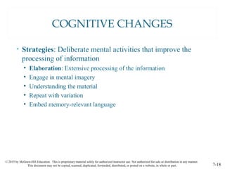 © 2015 by McGraw-Hill Education. This is proprietary material solely for authorized instructor use. Not authorized for sale or distribution in any manner.
This document may not be copied, scanned, duplicated, forwarded, distributed, or posted on a website, in whole or part. 7-18
COGNITIVE CHANGES
• Strategies: Deliberate mental activities that improve the
processing of information
• Elaboration: Extensive processing of the information
• Engage in mental imagery
• Understanding the material
• Repeat with variation
• Embed memory-relevant language
 