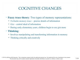 © 2015 by McGraw-Hill Education. This is proprietary material solely for authorized instructor use. Not authorized for sale or distribution in any manner.
This document may not be copied, scanned, duplicated, forwarded, distributed, or posted on a website, in whole or part. 7-19
COGNITIVE CHANGES
• Fuzzy trace theory: Two types of memory representations:
• Verbatim memory trace – precise details of information
• Gist – central ideal of information
• During early elementary years, children begin to use gist more
• Thinking:
• Involves manipulating and transforming information in memory
• Thinking critically and creatively
 