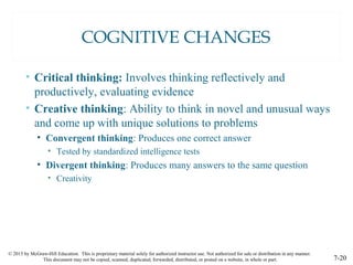 © 2015 by McGraw-Hill Education. This is proprietary material solely for authorized instructor use. Not authorized for sale or distribution in any manner.
This document may not be copied, scanned, duplicated, forwarded, distributed, or posted on a website, in whole or part. 7-20
COGNITIVE CHANGES
• Critical thinking: Involves thinking reflectively and
productively, evaluating evidence
• Creative thinking: Ability to think in novel and unusual ways
and come up with unique solutions to problems
• Convergent thinking: Produces one correct answer
• Tested by standardized intelligence tests
• Divergent thinking: Produces many answers to the same question
• Creativity
 