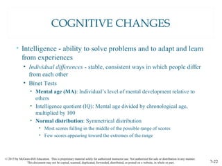 © 2015 by McGraw-Hill Education. This is proprietary material solely for authorized instructor use. Not authorized for sale or distribution in any manner.
This document may not be copied, scanned, duplicated, forwarded, distributed, or posted on a website, in whole or part. 7-22
COGNITIVE CHANGES
• Intelligence - ability to solve problems and to adapt and learn
from experiences
• Individual differences - stable, consistent ways in which people differ
from each other
• Binet Tests
• Mental age (MA): Individual’s level of mental development relative to
others
• Intelligence quotient (IQ): Mental age divided by chronological age,
multiplied by 100
• Normal distribution: Symmetrical distribution
• Most scores falling in the middle of the possible range of scores
• Few scores appearing toward the extremes of the range
 