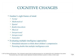 © 2015 by McGraw-Hill Education. This is proprietary material solely for authorized instructor use. Not authorized for sale or distribution in any manner.
This document may not be copied, scanned, duplicated, forwarded, distributed, or posted on a website, in whole or part. 7-26
COGNITIVE CHANGES
• Gardner’s eight frames of mind:
• Verbal
• Mathematical
• Spatial
• Bodily-kinesthetic
• Musical
• Interpersonal
• Intrapersonal
• Naturalist
• Evaluating multiple-intelligence approaches
• Stimulated educators to think about children’s competencies
• Persisting doubts that multiple intelligences exist
 