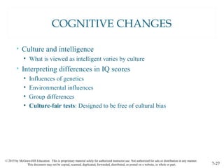 © 2015 by McGraw-Hill Education. This is proprietary material solely for authorized instructor use. Not authorized for sale or distribution in any manner.
This document may not be copied, scanned, duplicated, forwarded, distributed, or posted on a website, in whole or part. 7-27
COGNITIVE CHANGES
• Culture and intelligence
• What is viewed as intelligent varies by culture
• Interpreting differences in IQ scores
• Influences of genetics
• Environmental influences
• Group differences
• Culture-fair tests: Designed to be free of cultural bias
 