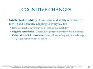 © 2015 by McGraw-Hill Education. This is proprietary material solely for authorized instructor use. Not authorized for sale or distribution in any manner.
This document may not be copied, scanned, duplicated, forwarded, distributed, or posted on a website, in whole or part. 7-29
COGNITIVE CHANGES
• Intellectual disability: Limited mental ability reflective of
low IQ and difficulty adapting to everyday life
• Range of mild to severe levels of intellectual disability
• Organic retardation: Caused by a genetic disorder or brain damage
• Cultural-familial retardation: No evidence of organic brain damage
• IQ is generally between 50 and 70
 