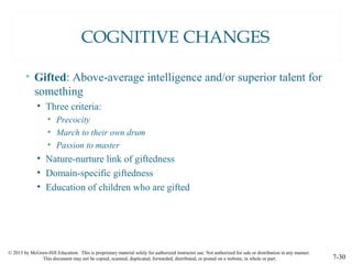 © 2015 by McGraw-Hill Education. This is proprietary material solely for authorized instructor use. Not authorized for sale or distribution in any manner.
This document may not be copied, scanned, duplicated, forwarded, distributed, or posted on a website, in whole or part. 7-30
COGNITIVE CHANGES
• Gifted: Above-average intelligence and/or superior talent for
something
• Three criteria:
• Precocity
• March to their own drum
• Passion to master
• Nature-nurture link of giftedness
• Domain-specific giftedness
• Education of children who are gifted
 