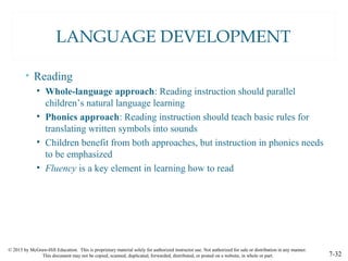 © 2015 by McGraw-Hill Education. This is proprietary material solely for authorized instructor use. Not authorized for sale or distribution in any manner.
This document may not be copied, scanned, duplicated, forwarded, distributed, or posted on a website, in whole or part. 7-32
LANGUAGE DEVELOPMENT
• Reading
• Whole-language approach: Reading instruction should parallel
children’s natural language learning
• Phonics approach: Reading instruction should teach basic rules for
translating written symbols into sounds
• Children benefit from both approaches, but instruction in phonics needs
to be emphasized
• Fluency is a key element in learning how to read
 