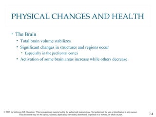 © 2015 by McGraw-Hill Education. This is proprietary material solely for authorized instructor use. Not authorized for sale or distribution in any manner.
This document may not be copied, scanned, duplicated, forwarded, distributed, or posted on a website, in whole or part. 7-4
PHYSICAL CHANGES AND HEALTH
• The Brain
• Total brain volume stabilizes
• Significant changes in structures and regions occur
• Especially in the prefrontal cortex
• Activation of some brain areas increase while others decrease
 