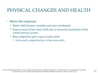 © 2015 by McGraw-Hill Education. This is proprietary material solely for authorized instructor use. Not authorized for sale or distribution in any manner.
This document may not be copied, scanned, duplicated, forwarded, distributed, or posted on a website, in whole or part. 7-5
PHYSICAL CHANGES AND HEALTH
• Motor Development
• Motor skills become smoother and more coordinated
• Improvement of fine motor skills due to increased myelination of the
central nervous system
• Boys outperform girls in gross motor skills
• Girls usually outperform boys in fine motor skills
 