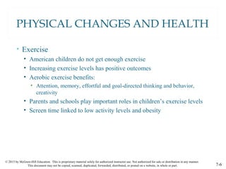 © 2015 by McGraw-Hill Education. This is proprietary material solely for authorized instructor use. Not authorized for sale or distribution in any manner.
This document may not be copied, scanned, duplicated, forwarded, distributed, or posted on a website, in whole or part. 7-6
PHYSICAL CHANGES AND HEALTH
• Exercise
• American children do not get enough exercise
• Increasing exercise levels has positive outcomes
• Aerobic exercise benefits:
• Attention, memory, effortful and goal-directed thinking and behavior,
creativity
• Parents and schools play important roles in children’s exercise levels
• Screen time linked to low activity levels and obesity
 