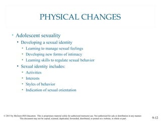 © 2015 by McGraw-Hill Education. This is proprietary material solely for authorized instructor use. Not authorized for sale or distribution in any manner.
This document may not be copied, scanned, duplicated, forwarded, distributed, or posted on a website, in whole or part. 9-12
PHYSICAL CHANGES
• Adolescent sexuality
• Developing a sexual identity
• Learning to manage sexual feelings
• Developing new forms of intimacy
• Learning skills to regulate sexual behavior
• Sexual identity includes:
• Activities
• Interests
• Styles of behavior
• Indication of sexual orientation
 
