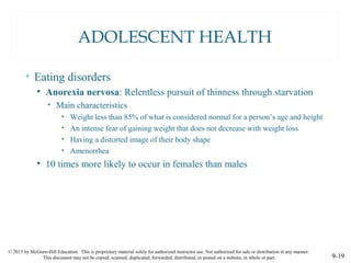 © 2015 by McGraw-Hill Education. This is proprietary material solely for authorized instructor use. Not authorized for sale or distribution in any manner.
This document may not be copied, scanned, duplicated, forwarded, distributed, or posted on a website, in whole or part. 9-19
ADOLESCENT HEALTH
• Eating disorders
• Anorexia nervosa: Relentless pursuit of thinness through starvation
• Main characteristics
• Weight less than 85% of what is considered normal for a person’s age and height
• An intense fear of gaining weight that does not decrease with weight loss
• Having a distorted image of their body shape
• Amenorrhea
• 10 times more likely to occur in females than males
 