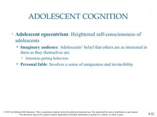 © 2015 by McGraw-Hill Education. This is proprietary material solely for authorized instructor use. Not authorized for sale or distribution in any manner.
This document may not be copied, scanned, duplicated, forwarded, distributed, or posted on a website, in whole or part. 9-22
ADOLESCENT COGNITION
• Adolescent egocentrism: Heightened self-consciousness of
adolescents
• Imaginary audience: Adolescents’ belief that others are as interested in
them as they themselves are
• Attention-getting behaviors
• Personal fable: Involves a sense of uniqueness and invincibility
 