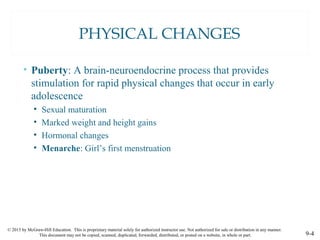 © 2015 by McGraw-Hill Education. This is proprietary material solely for authorized instructor use. Not authorized for sale or distribution in any manner.
This document may not be copied, scanned, duplicated, forwarded, distributed, or posted on a website, in whole or part. 9-4
PHYSICAL CHANGES
• Puberty: A brain-neuroendocrine process that provides
stimulation for rapid physical changes that occur in early
adolescence
• Sexual maturation
• Marked weight and height gains
• Hormonal changes
• Menarche: Girl’s first menstruation
 