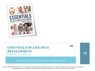 © 2015 by McGraw-Hill Education. This is proprietary material solely for authorized instructor use. Not authorized for sale or distribution in any manner.
This document may not be copied, scanned, duplicated, forwarded, distributed, or posted on a website, in whole or part.
SOCIOEMOTIONAL DEVELOPMENT IN ADOLESCENCE
10
ESSENTIALS OF LIFE-SPAN
DEVELOPMENT
JOHN W. SANTROCK
4e
 