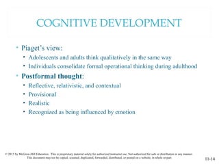 © 2015 by McGraw-Hill Education. This is proprietary material solely for authorized instructor use. Not authorized for sale or distribution in any manner.
This document may not be copied, scanned, duplicated, forwarded, distributed, or posted on a website, in whole or part.
11-14
COGNITIVE DEVELOPMENT
• Piaget’s view:
• Adolescents and adults think qualitatively in the same way
• Individuals consolidate formal operational thinking during adulthood
• Postformal thought:
• Reflective, relativistic, and contextual
• Provisional
• Realistic
• Recognized as being influenced by emotion
 