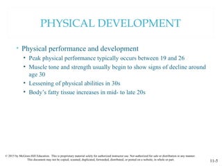 © 2015 by McGraw-Hill Education. This is proprietary material solely for authorized instructor use. Not authorized for sale or distribution in any manner.
This document may not be copied, scanned, duplicated, forwarded, distributed, or posted on a website, in whole or part.
11-5
PHYSICAL DEVELOPMENT
• Physical performance and development
• Peak physical performance typically occurs between 19 and 26
• Muscle tone and strength usually begin to show signs of decline around
age 30
• Lessening of physical abilities in 30s
• Body’s fatty tissue increases in mid- to late 20s
 