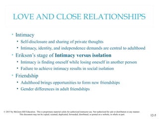 © 2015 by McGraw-Hill Education. This is proprietary material solely for authorized instructor use. Not authorized for sale or distribution in any manner.
This document may not be copied, scanned, duplicated, forwarded, distributed, or posted on a website, in whole or part.
12-5
LOVE AND CLOSE RELATIONSHIPS
• Intimacy
• Self-disclosure and sharing of private thoughts
• Intimacy, identity, and independence demands are central to adulthood
• Erikson’s stage of Intimacy versus isolation
• Intimacy is finding oneself while losing oneself in another person
• Failure to achieve intimacy results in social isolation
• Friendship
• Adulthood brings opportunities to form new friendships
• Gender differences in adult friendships
 