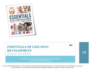 © 2015 by McGraw-Hill Education. This is proprietary material solely for authorized instructor use. Not authorized for sale or distribution in any manner.
This document may not be copied, scanned, duplicated, forwarded, distributed, or posted on a website, in whole or part.
PHYSICAL AND COGNITIVE DEVELOPMENT
IN MIDDLE ADULTHOOD
13
ESSENTIALS OF LIFE-SPAN
DEVELOPMENT
JOHN W. SANTROCK
4e
 