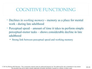 © 2015 by McGraw-Hill Education. This is proprietary material solely for authorized instructor use. Not authorized for sale or distribution in any manner.
This document may not be copied, scanned, duplicated, forwarded, distributed, or posted on a website, in whole or part.
COGNITIVE FUNCTIONING
• Declines in working memory - memory as a place for mental
work - during late adulthood
• Perceptual speed – amount of time it takes to perform simple
perceptual-motor tasks – shows considerable decline in late
adulthood
• Strong link between perceptual speed and working memory
15-31
 