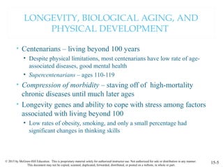 © 2015 by McGraw-Hill Education. This is proprietary material solely for authorized instructor use. Not authorized for sale or distribution in any manner.
This document may not be copied, scanned, duplicated, forwarded, distributed, or posted on a website, in whole or part.
LONGEVITY, BIOLOGICAL AGING, AND
PHYSICAL DEVELOPMENT
• Centenarians – living beyond 100 years
• Despite physical limitations, most centenarians have low rate of age-
associated diseases, good mental health
• Supercentenarians – ages 110-119
• Compression of morbidity – staving off of high-mortality
chronic diseases until much later ages
• Longevity genes and ability to cope with stress among factors
associated with living beyond 100
• Low rates of obesity, smoking, and only a small percentage had
significant changes in thinking skills
15-5
 