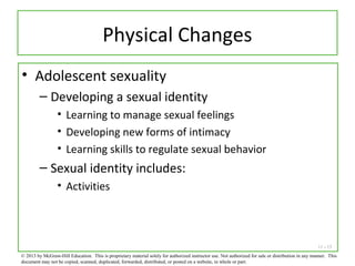 11 - 15
Physical Changes
• Adolescent sexuality
– Developing a sexual identity
• Learning to manage sexual feelings
• Developing new forms of intimacy
• Learning skills to regulate sexual behavior
– Sexual identity includes:
• Activities
© 2013 by McGraw-Hill Education. This is proprietary material solely for authorized instructor use. Not authorized for sale or distribution in any manner. This
document may not be copied, scanned, duplicated, forwarded, distributed, or posted on a website, in whole or part.
 