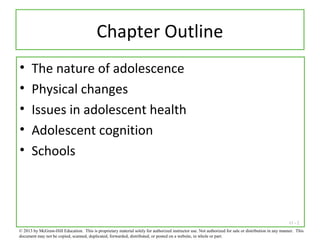 11 - 2
Chapter Outline
• The nature of adolescence
• Physical changes
• Issues in adolescent health
• Adolescent cognition
• Schools
© 2013 by McGraw-Hill Education. This is proprietary material solely for authorized instructor use. Not authorized for sale or distribution in any manner. This
document may not be copied, scanned, duplicated, forwarded, distributed, or posted on a website, in whole or part.
 