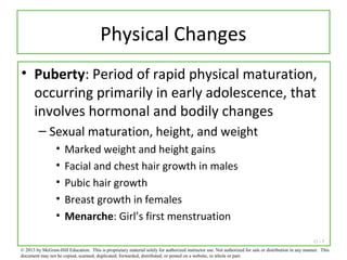 11 - 5
Physical Changes
• Puberty: Period of rapid physical maturation,
occurring primarily in early adolescence, that
involves hormonal and bodily changes
– Sexual maturation, height, and weight
• Marked weight and height gains
• Facial and chest hair growth in males
• Pubic hair growth
• Breast growth in females
• Menarche: Girl’s first menstruation
© 2013 by McGraw-Hill Education. This is proprietary material solely for authorized instructor use. Not authorized for sale or distribution in any manner. This
document may not be copied, scanned, duplicated, forwarded, distributed, or posted on a website, in whole or part.
 