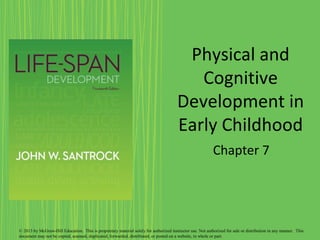 Physical and
Cognitive
Development in
Early Childhood
Chapter 7
© 2013 by McGraw-Hill Education. This is proprietary material solely for authorized instructor use. Not authorized for sale or distribution in any manner. This
document may not be copied, scanned, duplicated, forwarded, distributed, or posted on a website, in whole or part.
 