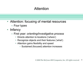 Attention Attention: focusing of mental resources Four types Infancy First year:  orienting/investigative process Directs attention to locations (‘where’) Recognize objects and their features (‘what’) Attention gains flexibility and speed Sustained (focused) attention increases 