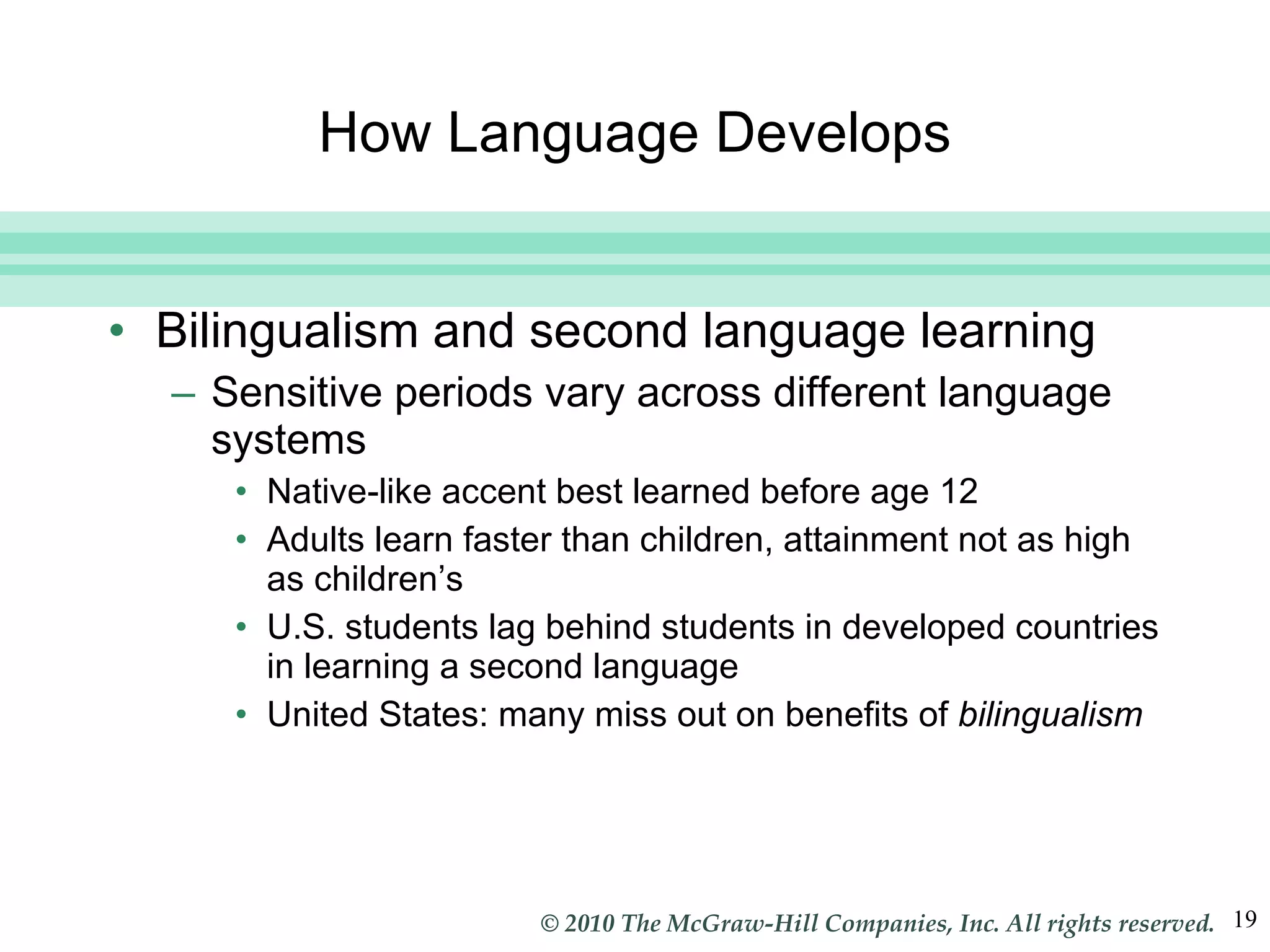 How Language Develops Bilingualism and second language learning Sensitive periods vary across different language systems Native-like accent best learned before age 12 Adults learn faster than children, attainment not as high as children’s U.S. students lag behind students in developed countries in learning a second language United States: many miss out on benefits of  bilingualism 