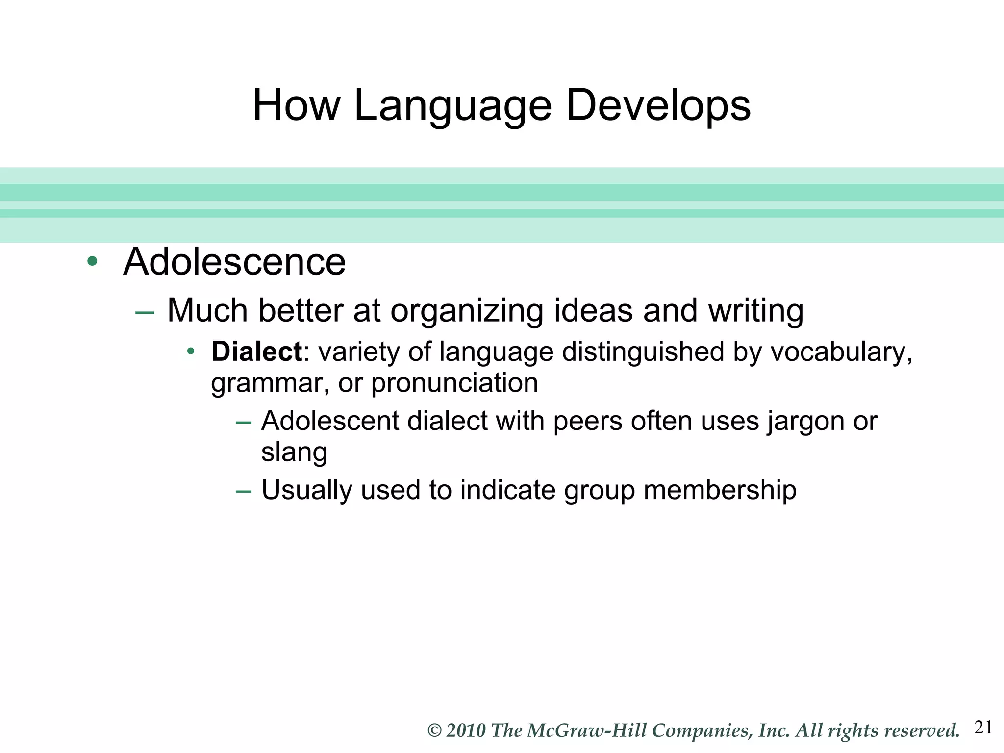 How Language Develops Adolescence Much better at organizing ideas and writing Dialect : variety of language distinguished by vocabulary, grammar, or pronunciation Adolescent dialect with peers often uses jargon or slang Usually used to indicate group membership 