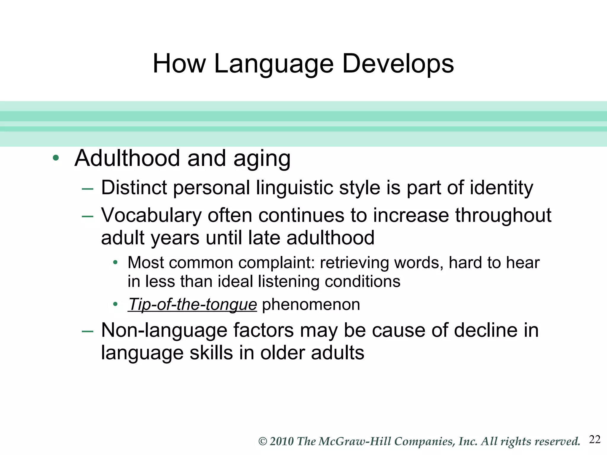 How Language Develops Adulthood and aging Distinct personal linguistic style is part of identity Vocabulary often continues to increase throughout adult years until late adulthood Most common complaint: retrieving words, hard to hear in less than ideal listening conditions Tip-of-the-tongue  phenomenon Non-language factors may be cause of decline in language skills in older adults 
