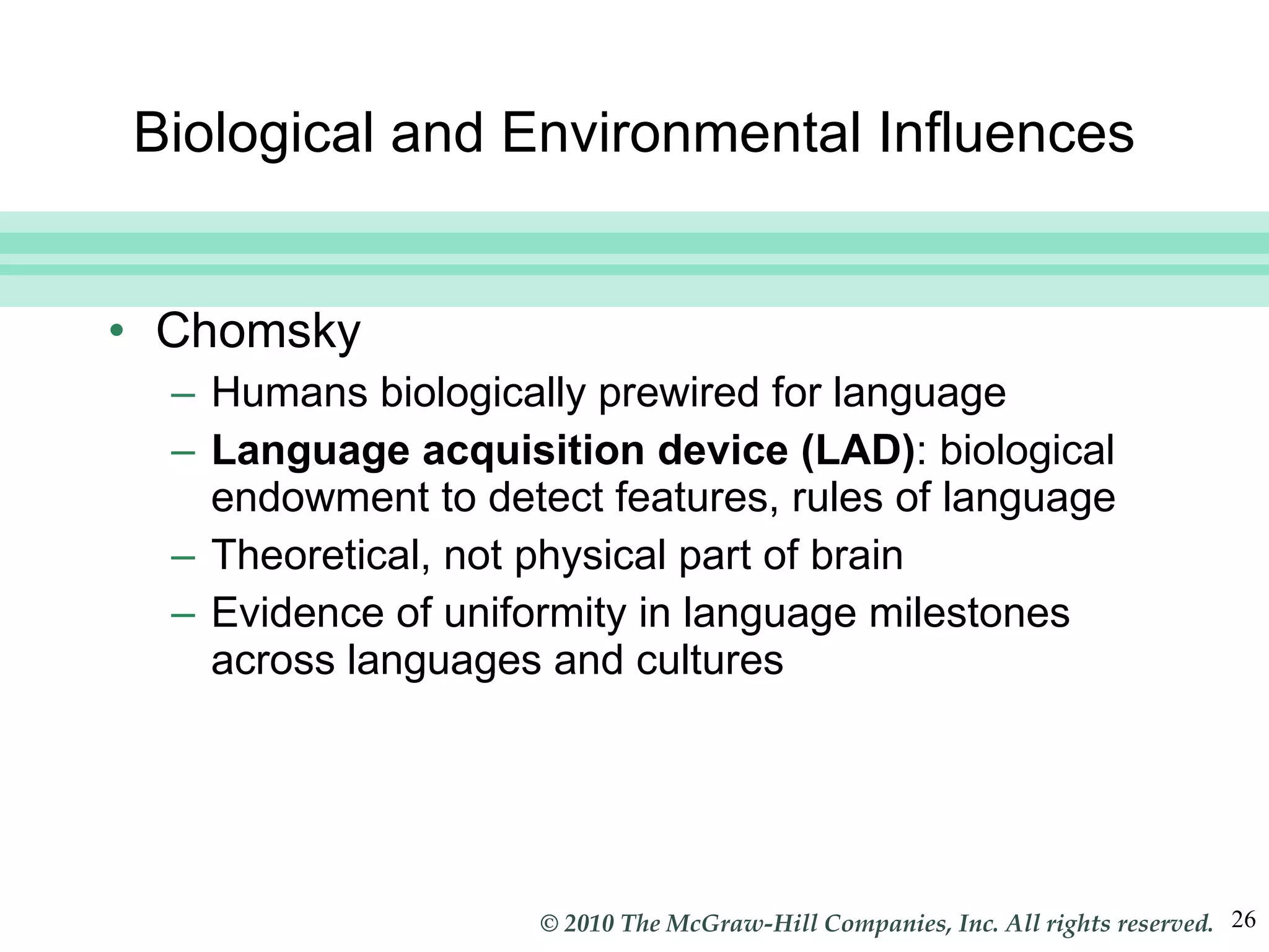 Biological and Environmental Influences Chomsky Humans biologically prewired for language Language acquisition device (LAD) : biological endowment to detect features, rules of language Theoretical, not physical part of brain Evidence of uniformity in language milestones across languages and cultures 