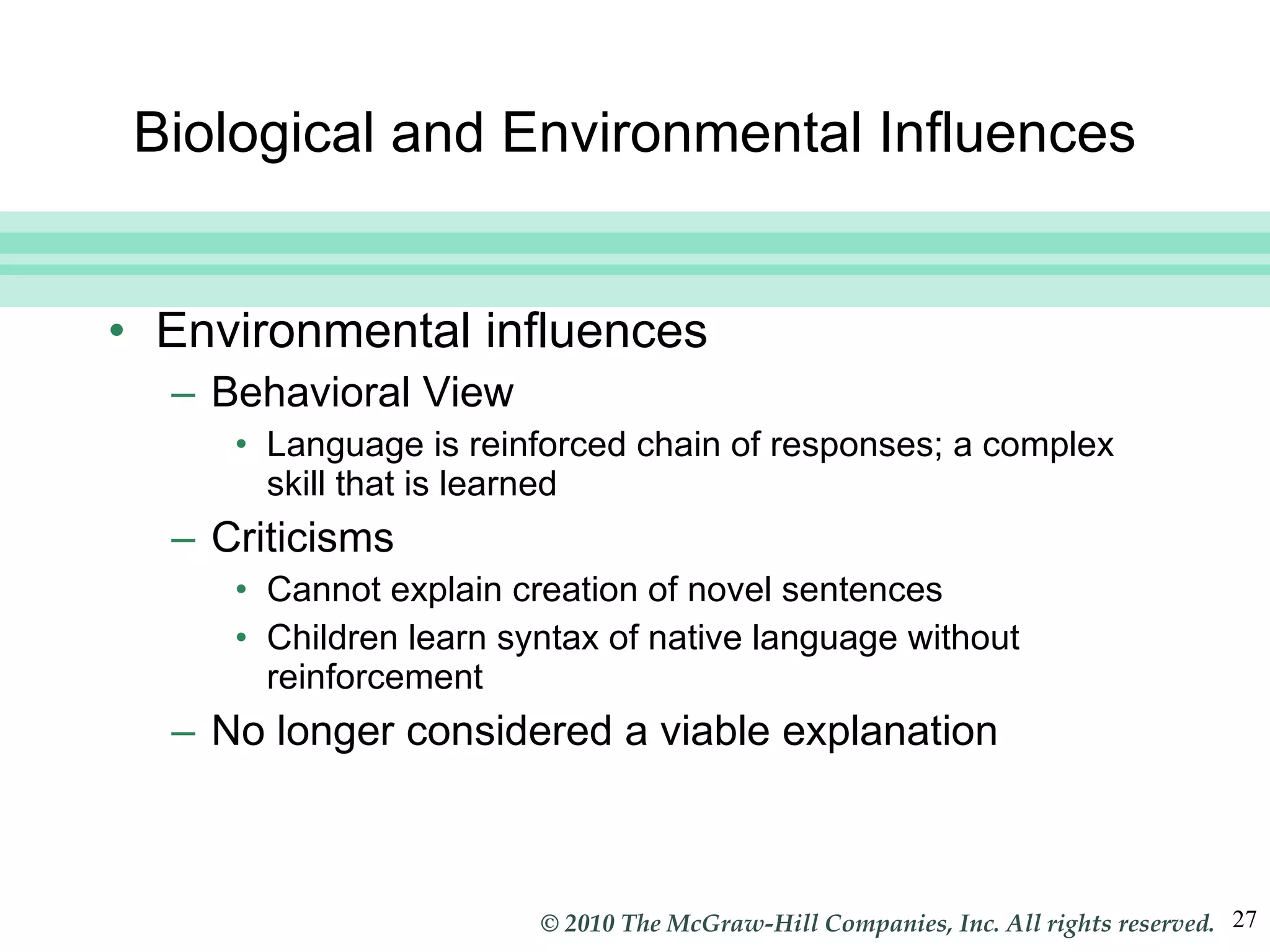 Biological and Environmental Influences Environmental influences Behavioral View Language is reinforced chain of responses; a complex skill that is learned Criticisms Cannot explain creation of novel sentences Children learn syntax of native language without reinforcement No longer considered a viable explanation 