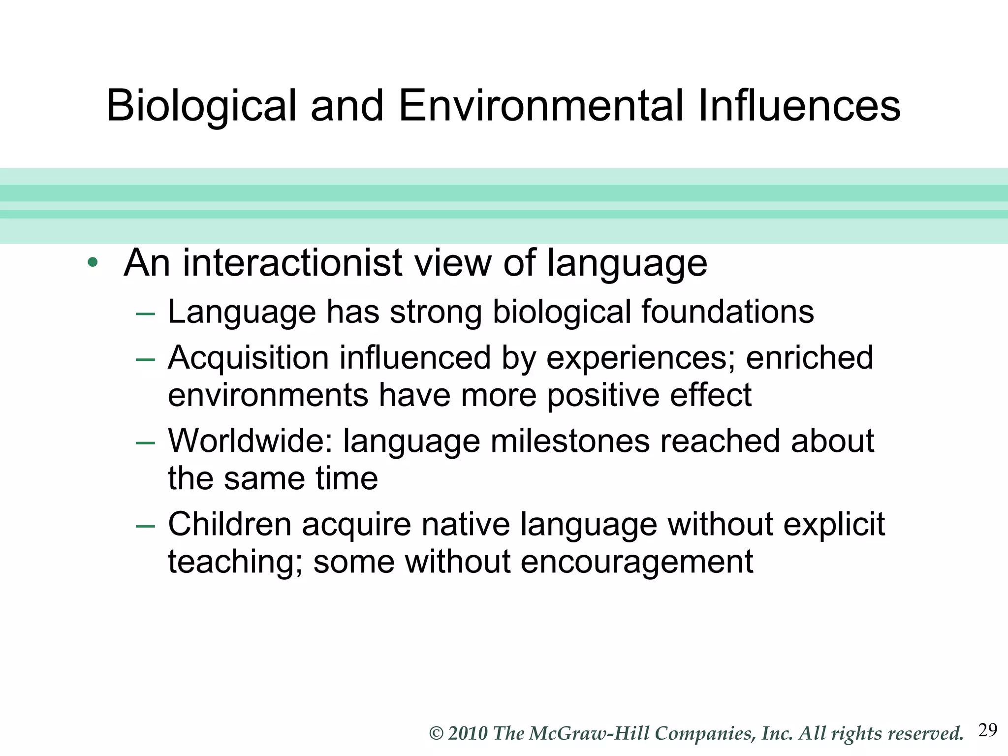 Biological and Environmental Influences An interactionist view of language Language has strong biological foundations Acquisition influenced by experiences; enriched environments have more positive effect Worldwide: language milestones reached about the same time Children acquire native language without explicit teaching; some without encouragement 