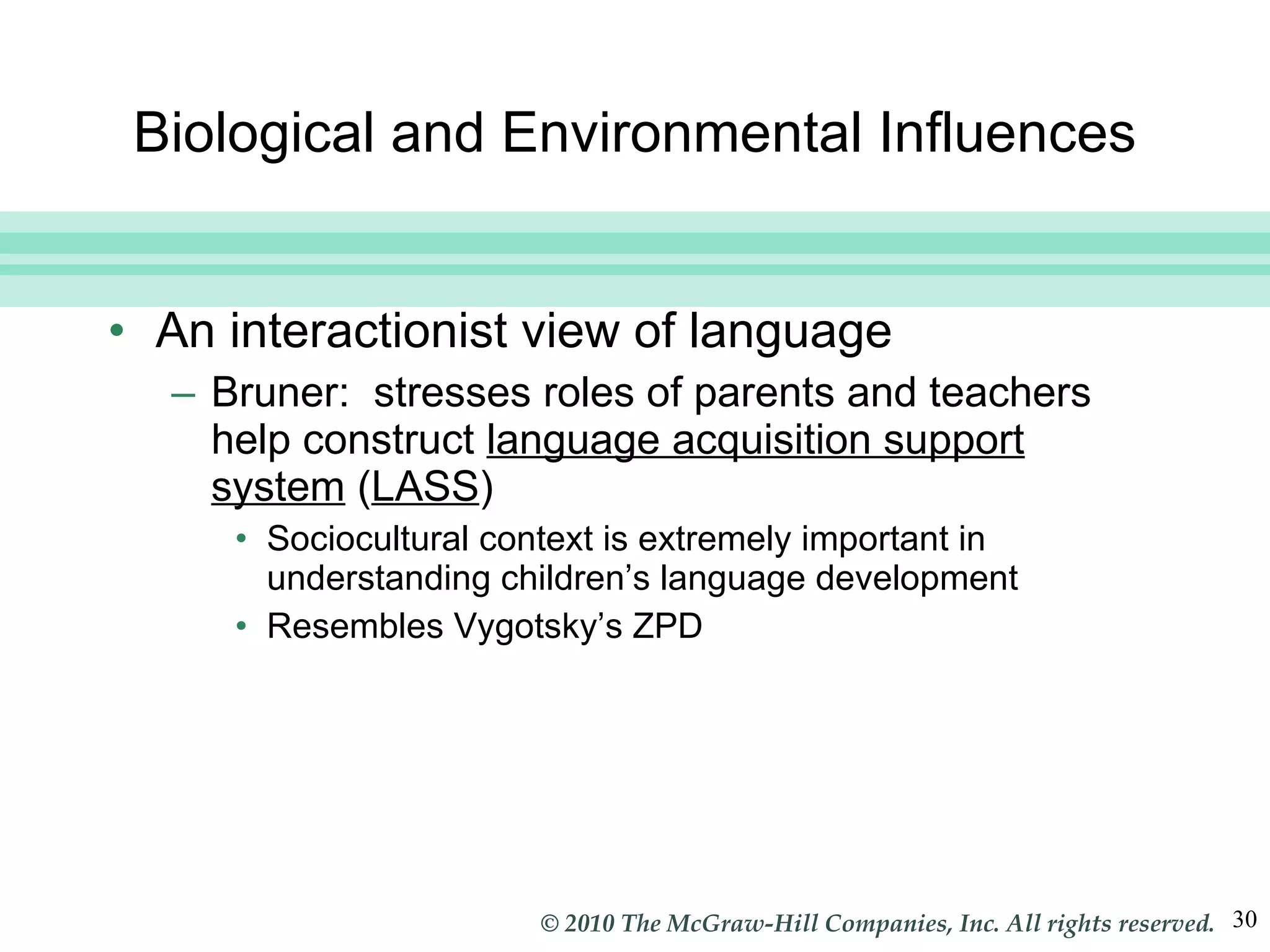 Biological and Environmental Influences An interactionist view of language Bruner:  stresses roles of parents and teachers help construct  language acquisition support system  ( LASS ) Sociocultural context is extremely important in understanding children’s language development Resembles Vygotsky’s ZPD 