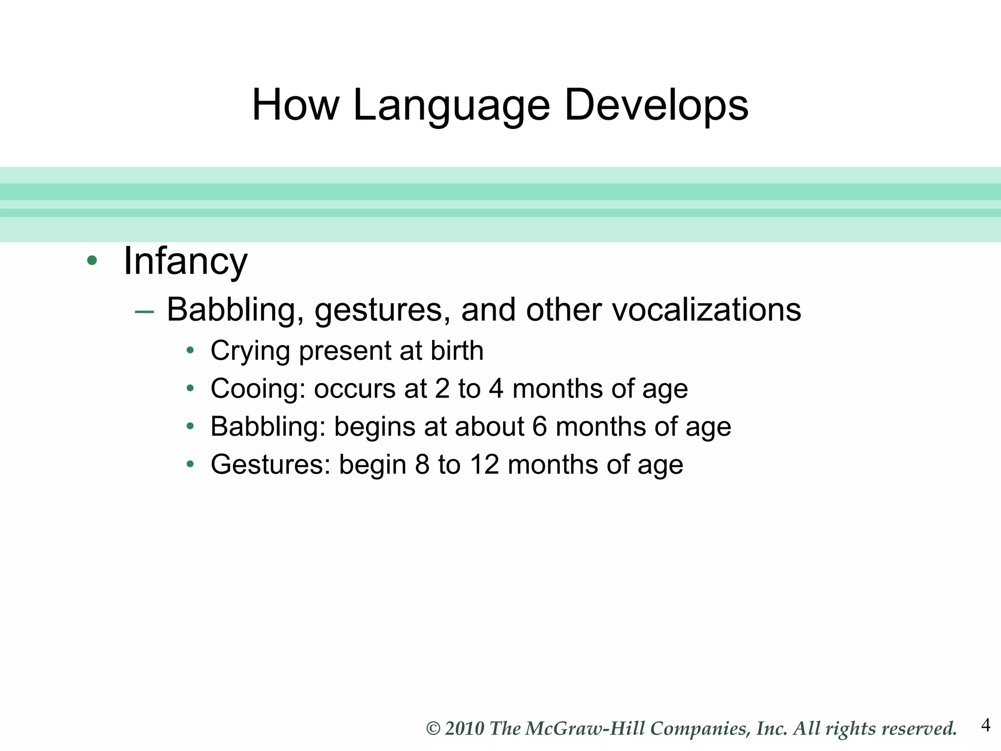 How Language Develops Infancy Babbling, gestures, and other vocalizations Crying present at birth Cooing: occurs at 2 to 4 months of age Babbling: begins at about 6 months of age Gestures: begin 8 to 12 months of age 