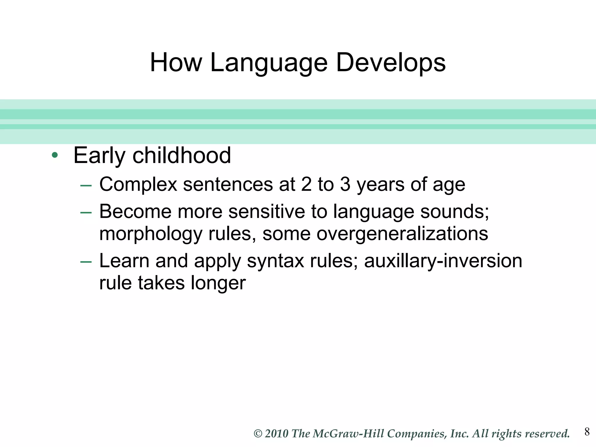 How Language Develops Early childhood Complex sentences at 2 to 3 years of age Become more sensitive to language sounds; morphology rules, some overgeneralizations Learn and apply syntax rules; auxillary-inversion rule takes longer 