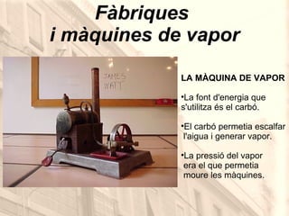 Fàbriques  i màquines de vapor LA MÀQUINA DE VAPOR La font d'energia que  s'utilitza és el carbó. El carbó permetia escalfar   l'aigua i generar vapor. La pressió del vapor  era el que permetia  moure les màquines. 