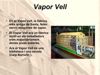 Vapor Vell En el Vapor Vell, la fàbrica més antiga de Sants, feien servir màquines de vapor. El Vapor Vell era un fàbrica tèxtil on els treballadors eren majoritàriament dones joves solteres. Ara el Vapor Vell és una biblioteca i una escola (Ceip Barrufet ). 