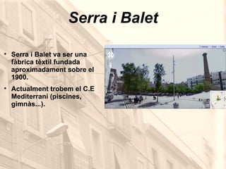 Serra i Balet Serra i Balet va ser una fàbrica tèxtil fundada aproximadament sobre el 1900. Actualment trobem el C.E Mediterrani (piscines, gimnàs...). 