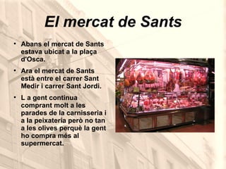 El mercat de Sants Abans el mercat de Sants estava ubicat a la plaça d'Osca. Ara el mercat de Sants  està entre el carrer Sant Medir i carrer Sant Jordi. L a gent continua comprant molt a les parades de la carnisseria i a la peixateria però no tan a les olives perquè la gent ho compra més al supermercat.  