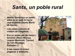 Sants, un poble rural Abans Sants era un poble aïllat en el qual hi havia una església (Santa Maria de Sants). Les cases estaven al voltant de l'església. Era un poble ple de rieres i torrents (Riera Blanca, Joanot Martorell, Torrent de Can Mantega, Escuder...) A les cases hi vivien pagesos o artesans. 