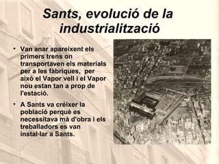 Sants, evolució de la  industrialització Van anar apareixent els primers trens on transportaven els materials per a les fàbriques,  per això el Vapor vell i el Vapor nou estan tan a prop de l'estació. A Sants va créixer la població perquè es necessitava mà d'obra i els treballadors es van instal·lar a Sants. 