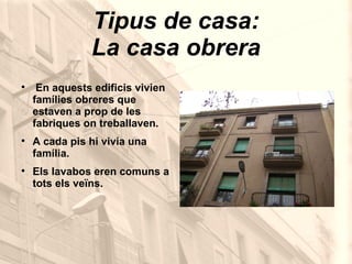 Tipus de casa: La casa obrera En aquests edificis vivien famílies obreres que estaven a prop de les fabriques on treballaven. A cada pis hi vivia una família. Els lavabos eren comuns a tots els veïns. 