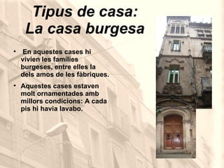 Tipus de casa: La casa burgesa En aquestes cases hi vivien les famílies burgeses, entre elles la dels amos de les fàbriques. Aquestes cases estaven molt ornamentades amb millors condicions: A cada pis hi havia lavabo.  