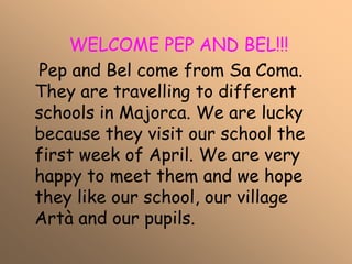 WELCOME PEP AND BEL!!!
Pep and Bel come from Sa Coma.
They are travelling to different
schools in Majorca. We are lucky
because they visit our school the
first week of April. We are very
happy to meet them and we hope
they like our school, our village
Artà and our pupils.
 