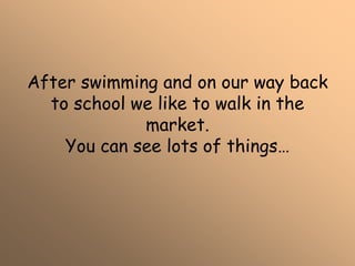 After swimming and on our way back
to school we like to walk in the
market.
You can see lots of things…
 