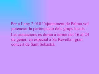 Per a l’any 2.010 l’ajuntament de Palma vol potenciar la participació dels grups locals. Les actuacions es duran a terme del 16 al 24 de gener, en especial a Sa Revetla i gran concert de Sant Sebastià. 
